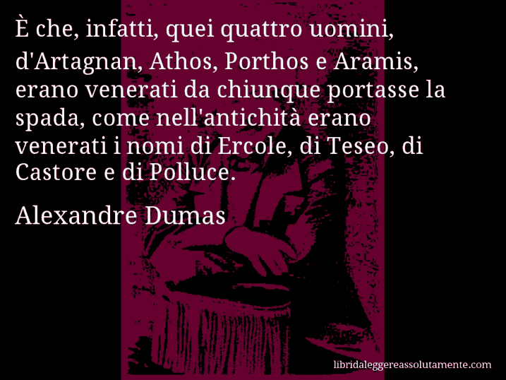 Aforisma di Alexandre Dumas : È che, infatti, quei quattro uomini, d'Artagnan, Athos, Porthos e Aramis, erano venerati da chiunque portasse la spada, come nell'antichità erano venerati i nomi di Ercole, di Teseo, di Castore e di Polluce.