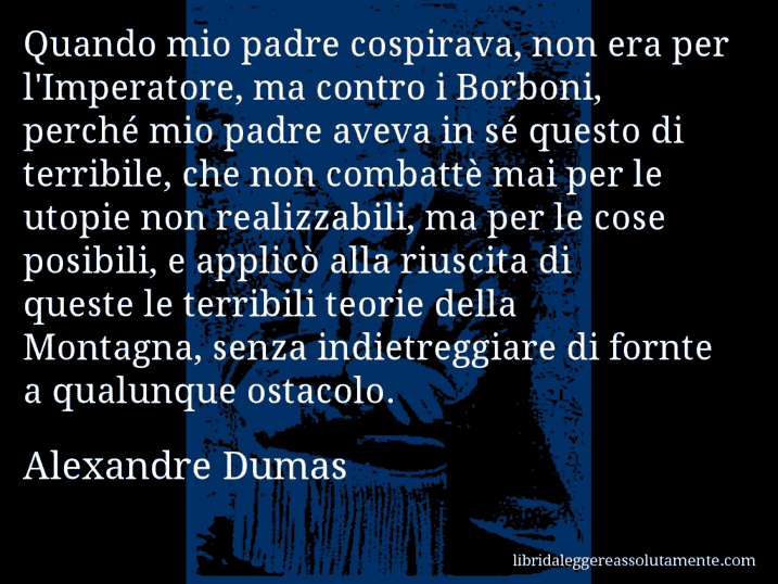 Aforisma di Alexandre Dumas : Quando mio padre cospirava, non era per l'Imperatore, ma contro i Borboni, perché mio padre aveva in sé questo di terribile, che non combattè mai per le utopie non realizzabili, ma per le cose posibili, e applicò alla riuscita di queste le terribili teorie della Montagna, senza indietreggiare di fornte a qualunque ostacolo.