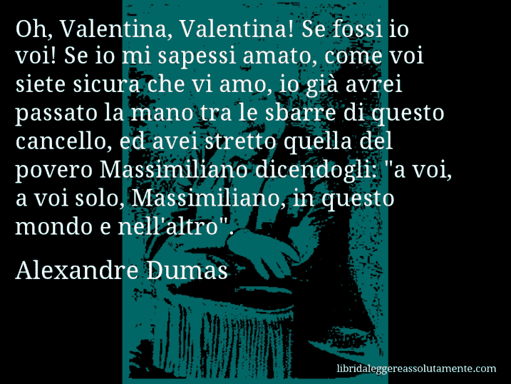 Aforisma di Alexandre Dumas : Oh, Valentina, Valentina! Se fossi io voi! Se io mi sapessi amato, come voi siete sicura che vi amo, io già avrei passato la mano tra le sbarre di questo cancello, ed avei stretto quella del povero Massimiliano dicendogli: 