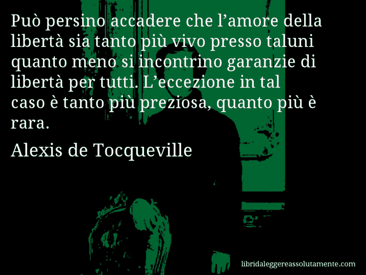 Aforisma di Alexis de Tocqueville : Può persino accadere che l’amore della libertà sia tanto più vivo presso taluni quanto meno si incontrino garanzie di libertà per tutti. L’eccezione in tal caso è tanto più preziosa, quanto più è rara.