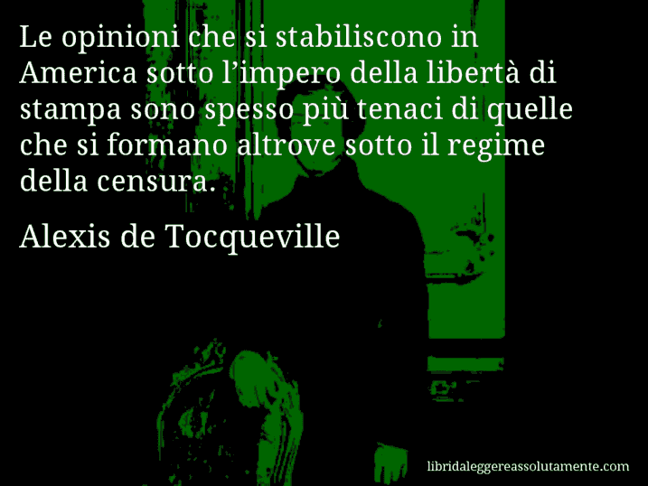 Aforisma di Alexis de Tocqueville : Le opinioni che si stabiliscono in America sotto l’impero della libertà di stampa sono spesso più tenaci di quelle che si formano altrove sotto il regime della censura.