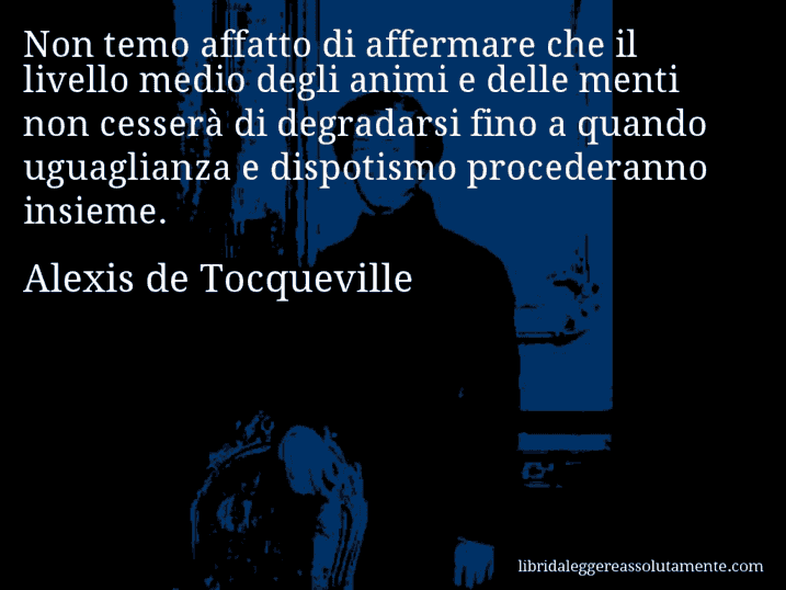Aforisma di Alexis de Tocqueville : Non temo affatto di affermare che il livello medio degli animi e delle menti non cesserà di degradarsi fino a quando uguaglianza e dispotismo procederanno insieme.