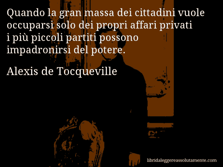 Aforisma di Alexis de Tocqueville : Quando la gran massa dei cittadini vuole occuparsi solo dei propri affari privati i più piccoli partiti possono impadronirsi del potere.