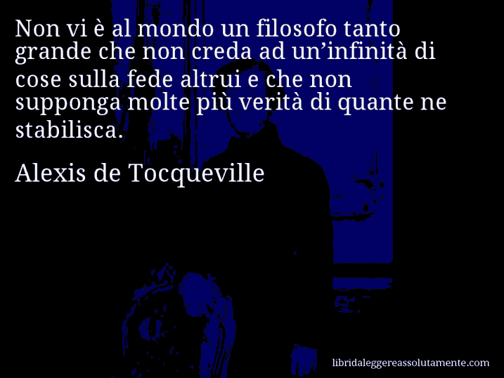 Aforisma di Alexis de Tocqueville : Non vi è al mondo un filosofo tanto grande che non creda ad un’infinità di cose sulla fede altrui e che non supponga molte più verità di quante ne stabilisca.