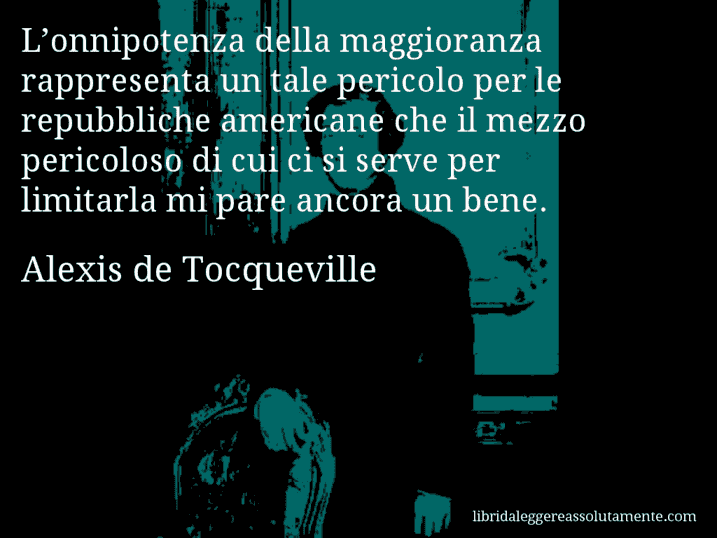 Aforisma di Alexis de Tocqueville : L’onnipotenza della maggioranza rappresenta un tale pericolo per le repubbliche americane che il mezzo pericoloso di cui ci si serve per limitarla mi pare ancora un bene.