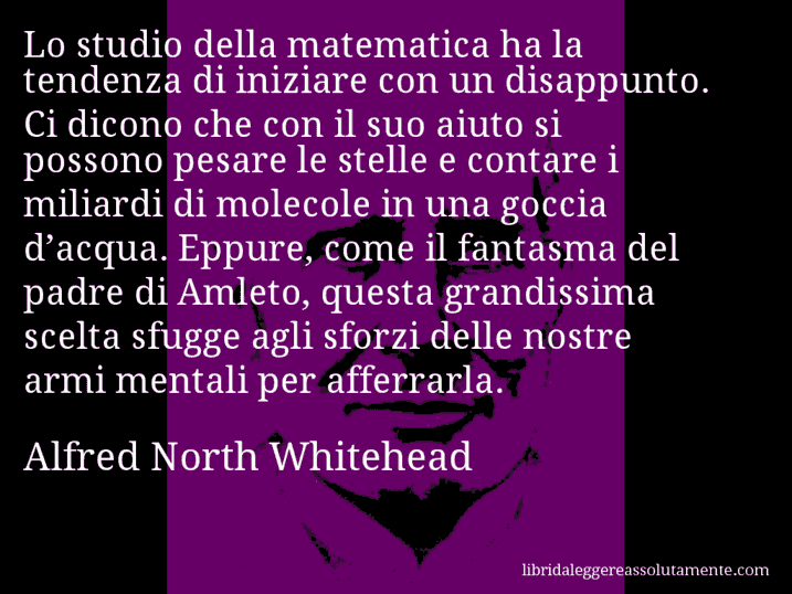 Aforisma di Alfred North Whitehead : Lo studio della matematica ha la tendenza di iniziare con un disappunto. Ci dicono che con il suo aiuto si possono pesare le stelle e contare i miliardi di molecole in una goccia d’acqua. Eppure, come il fantasma del padre di Amleto, questa grandissima scelta sfugge agli sforzi delle nostre armi mentali per afferrarla.