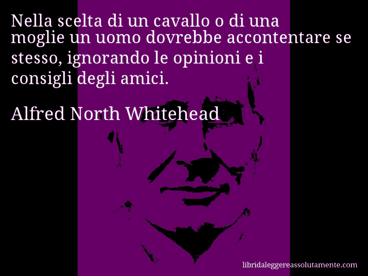 Aforisma di Alfred North Whitehead : Nella scelta di un cavallo o di una moglie un uomo dovrebbe accontentare se stesso, ignorando le opinioni e i consigli degli amici.