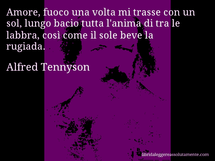 Aforisma di Alfred Tennyson : Amore, fuoco una volta mi trasse con un sol, lungo bacio tutta l'anima di tra le labbra, così come il sole beve la rugiada.