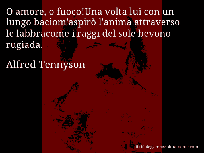 Aforisma di Alfred Tennyson : O amore, o fuoco!Una volta lui con un lungo baciom'aspirò l'anima attraverso le labbracome i raggi del sole bevono rugiada.