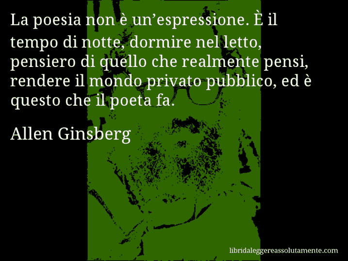 Aforisma di Allen Ginsberg : La poesia non è un’espressione. È il tempo di notte, dormire nel letto, pensiero di quello che realmente pensi, rendere il mondo privato pubblico, ed è questo che il poeta fa.