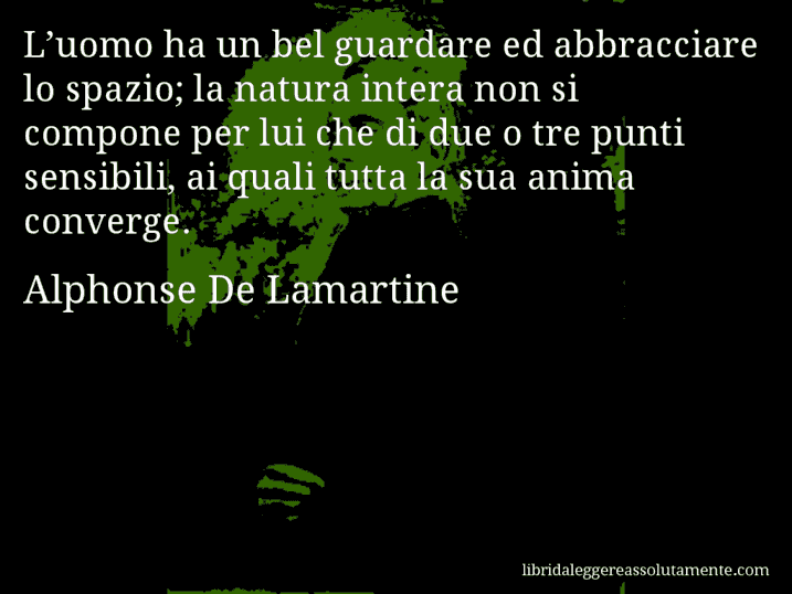 Aforisma di Alphonse De Lamartine : L’uomo ha un bel guardare ed abbracciare lo spazio; la natura intera non si compone per lui che di due o tre punti sensibili, ai quali tutta la sua anima converge.