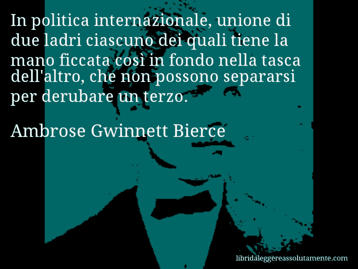 Aforisma di Ambrose Gwinnett Bierce : In politica internazionale, unione di due ladri ciascuno dei quali tiene la mano ficcata così in fondo nella tasca dell'altro, che non possono separarsi per derubare un terzo.