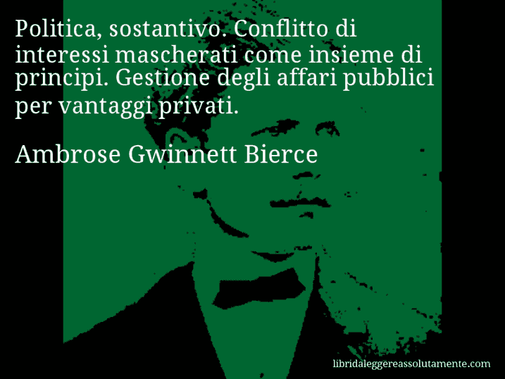 Aforisma di Ambrose Gwinnett Bierce : Politica, sostantivo. Conflitto di interessi mascherati come insieme di principi. Gestione degli affari pubblici per vantaggi privati.