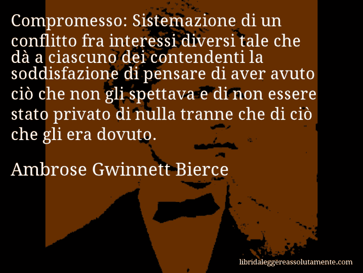 Aforisma di Ambrose Gwinnett Bierce : Compromesso: Sistemazione di un conflitto fra interessi diversi tale che dà a ciascuno dei contendenti la soddisfazione di pensare di aver avuto ciò che non gli spettava e di non essere stato privato di nulla tranne che di ciò che gli era dovuto.