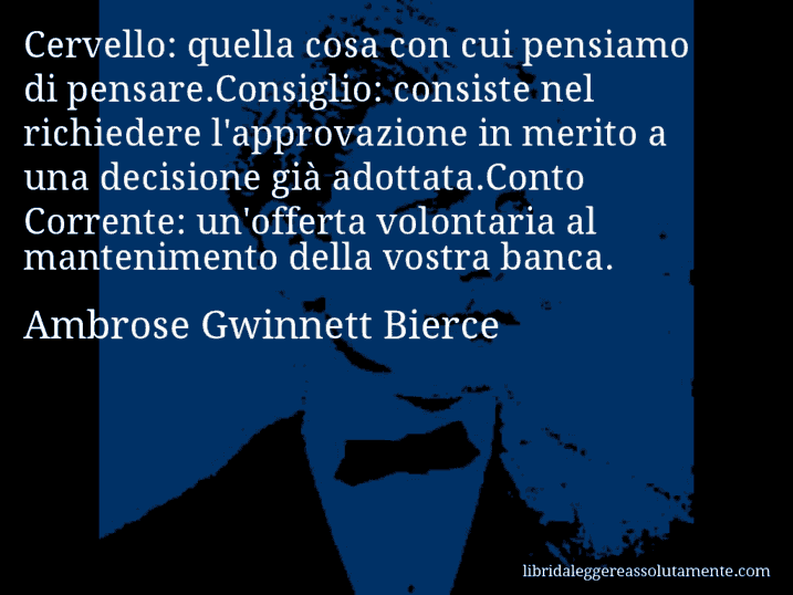 Aforisma di Ambrose Gwinnett Bierce : Cervello: quella cosa con cui pensiamo di pensare.Consiglio: consiste nel richiedere l'approvazione in merito a una decisione già adottata.Conto Corrente: un'offerta volontaria al mantenimento della vostra banca.