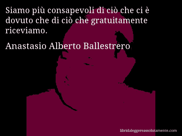 Aforisma di Anastasio Alberto Ballestrero : Siamo più consapevoli di ciò che ci è dovuto che di ciò che gratuitamente riceviamo.
