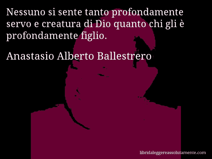 Aforisma di Anastasio Alberto Ballestrero : Nessuno si sente tanto profondamente servo e creatura di Dio quanto chi gli è profondamente figlio.