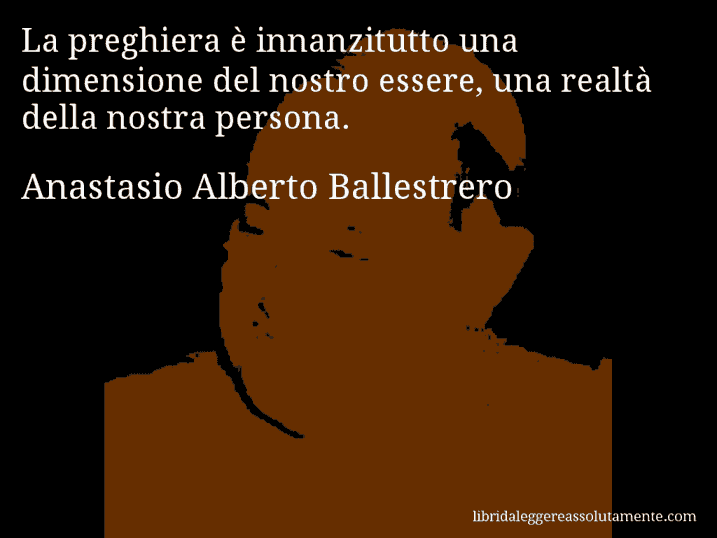Aforisma di Anastasio Alberto Ballestrero : La preghiera è innanzitutto una dimensione del nostro essere, una realtà della nostra persona.
