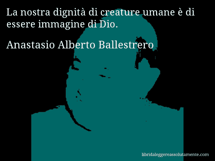Aforisma di Anastasio Alberto Ballestrero : La nostra dignità di creature umane è di essere immagine di Dio.