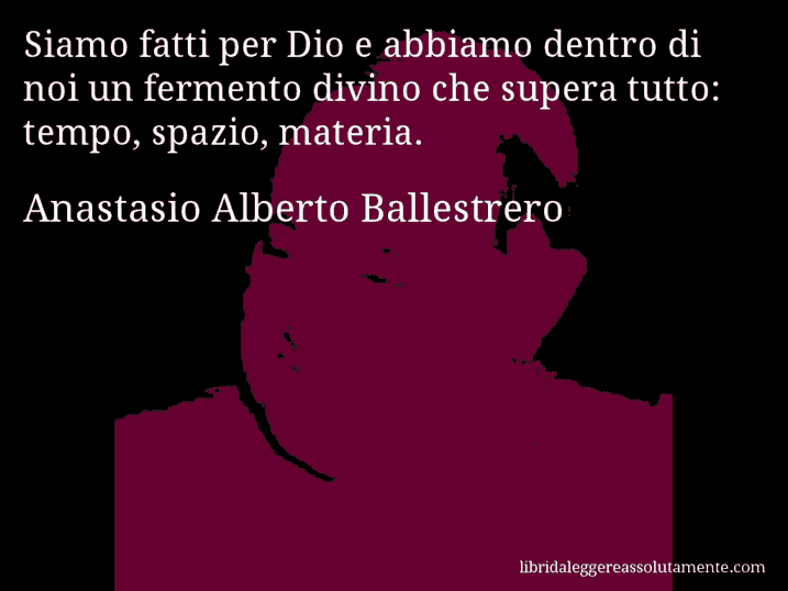 Aforisma di Anastasio Alberto Ballestrero : Siamo fatti per Dio e abbiamo dentro di noi un fermento divino che supera tutto: tempo, spazio, materia.