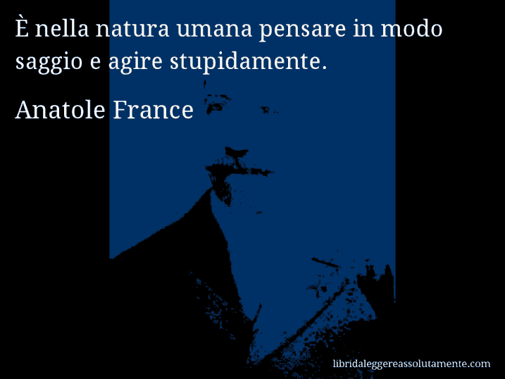 Aforisma di Anatole France : È nella natura umana pensare in modo saggio e agire stupidamente.