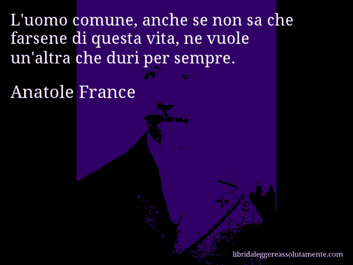 Aforisma di Anatole France : L'uomo comune, anche se non sa che farsene di questa vita, ne vuole un'altra che duri per sempre.