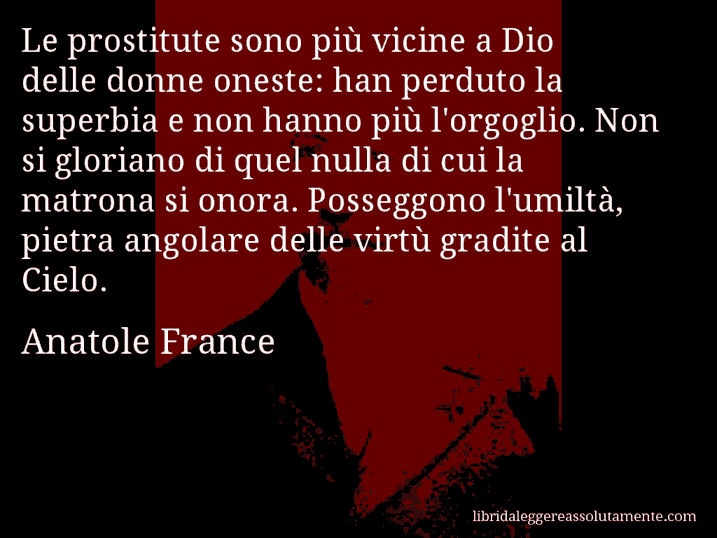 Aforisma di Anatole France : Le prostitute sono più vicine a Dio delle donne oneste: han perduto la superbia e non hanno più l'orgoglio. Non si gloriano di quel nulla di cui la matrona si onora. Posseggono l'umiltà, pietra angolare delle virtù gradite al Cielo.