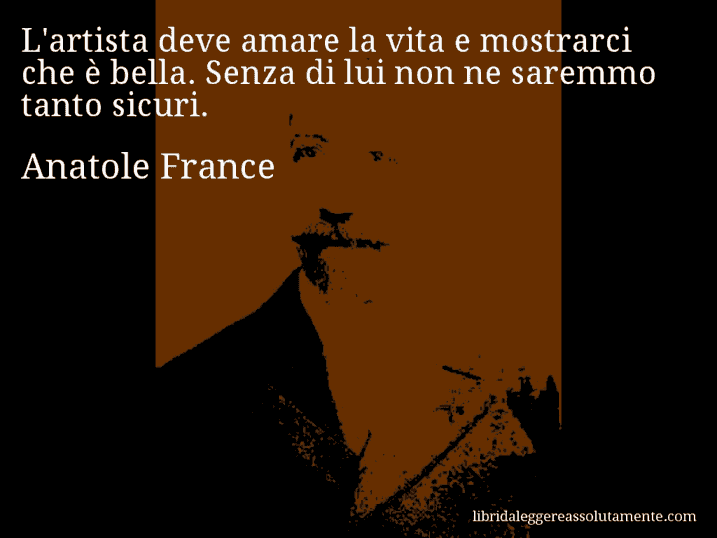 Aforisma di Anatole France : L'artista deve amare la vita e mostrarci che è bella. Senza di lui non ne saremmo tanto sicuri.