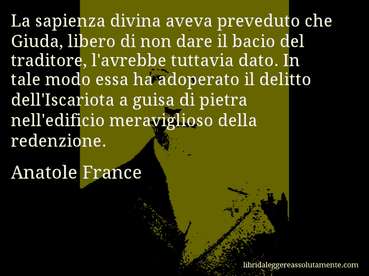 Aforisma di Anatole France : La sapienza divina aveva preveduto che Giuda, libero di non dare il bacio del traditore, l'avrebbe tuttavia dato. In tale modo essa ha adoperato il delitto dell'Iscariota a guisa di pietra nell'edificio meraviglioso della redenzione.