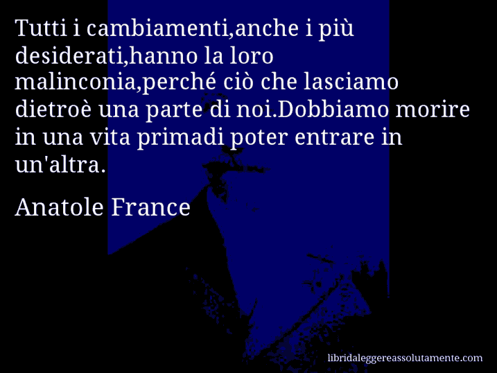 Aforisma di Anatole France : Tutti i cambiamenti,anche i più desiderati,hanno la loro malinconia,perché ciò che lasciamo dietroè una parte di noi.Dobbiamo morire in una vita primadi poter entrare in un'altra.