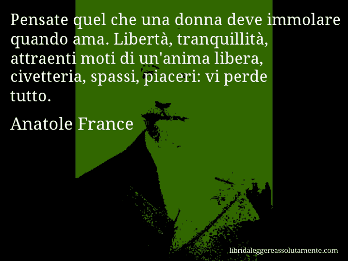 Aforisma di Anatole France : Pensate quel che una donna deve immolare quando ama. Libertà, tranquillità, attraenti moti di un'anima libera, civetteria, spassi, piaceri: vi perde tutto.