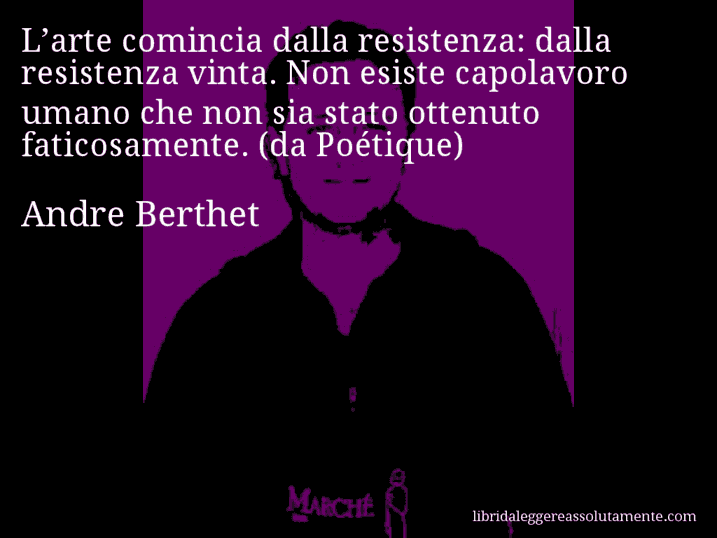 Aforisma di Andre Berthet : L’arte comincia dalla resistenza: dalla resistenza vinta. Non esiste capolavoro umano che non sia stato ottenuto faticosamente. (da Poétique)