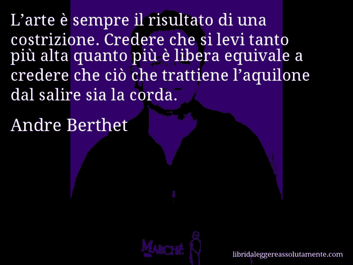 Aforisma di Andre Berthet : L’arte è sempre il risultato di una costrizione. Credere che si levi tanto più alta quanto più è libera equivale a credere che ciò che trattiene l’aquilone dal salire sia la corda.