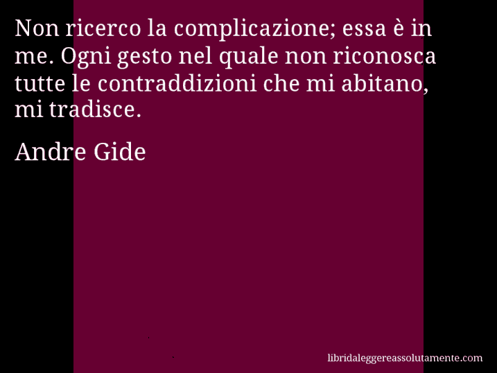 Aforisma di Andre Gide : Non ricerco la complicazione; essa è in me. Ogni gesto nel quale non riconosca tutte le contraddizioni che mi abitano, mi tradisce.