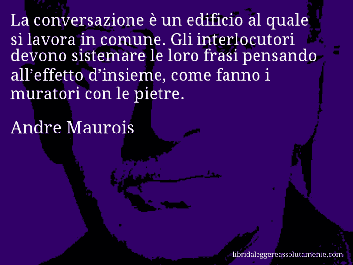 Aforisma di Andre Maurois : La conversazione è un edificio al quale si lavora in comune. Gli interlocutori devono sistemare le loro frasi pensando all’effetto d’insieme, come fanno i muratori con le pietre.