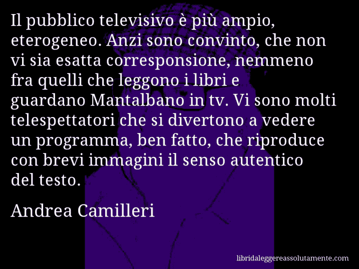 Aforisma di Andrea Camilleri : Il pubblico televisivo è più ampio, eterogeneo. Anzi sono convinto, che non vi sia esatta corresponsione, nemmeno fra quelli che leggono i libri e guardano Mantalbano in tv. Vi sono molti telespettatori che si divertono a vedere un programma, ben fatto, che riproduce con brevi immagini il senso autentico del testo.