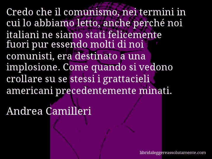 Aforisma di Andrea Camilleri : Credo che il comunismo, nei termini in cui lo abbiamo letto, anche perché noi italiani ne siamo stati felicemente fuori pur essendo molti di noi comunisti, era destinato a una implosione. Come quando si vedono crollare su se stessi i grattacieli americani precedentemente minati.