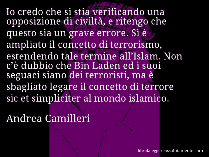 Aforisma di Andrea Camilleri : Io credo che si stia verificando una opposizione di civiltà, e ritengo che questo sia un grave errore. Si è ampliato il concetto di terrorismo, estendendo tale termine all’Islam. Non c’è dubbio che Bin Laden ed i suoi seguaci siano dei terroristi, ma è sbagliato legare il concetto di terrore sic et simpliciter al mondo islamico.