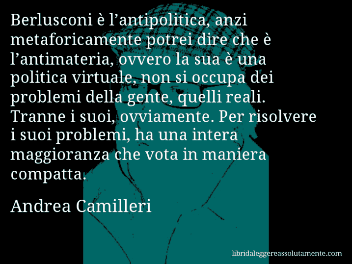 Aforisma di Andrea Camilleri : Berlusconi è l’antipolitica, anzi metaforicamente potrei dire che è l’antimateria, ovvero la sua è una politica virtuale, non si occupa dei problemi della gente, quelli reali. Tranne i suoi, ovviamente. Per risolvere i suoi problemi, ha una intera maggioranza che vota in maniera compatta.