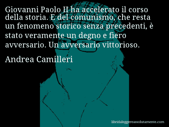 Aforisma di Andrea Camilleri : Giovanni Paolo II ha accelerato il corso della storia. E del comunismo, che resta un fenomeno storico senza precedenti, è stato veramente un degno e fiero avversario. Un avversario vittorioso.