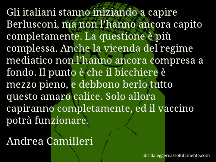 Aforisma di Andrea Camilleri : Gli italiani stanno iniziando a capire Berlusconi, ma non l’hanno ancora capito completamente. La questione è più complessa. Anche la vicenda del regime mediatico non l’hanno ancora compresa a fondo. Il punto è che il bicchiere è mezzo pieno, e debbono berlo tutto questo amaro calice. Solo allora capiranno completamente, ed il vaccino potrà funzionare.