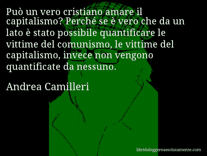 Aforisma di Andrea Camilleri : Può un vero cristiano amare il capitalismo? Perché se è vero che da un lato è stato possibile quantificare le vittime del comunismo, le vittime del capitalismo, invece non vengono quantificate da nessuno.