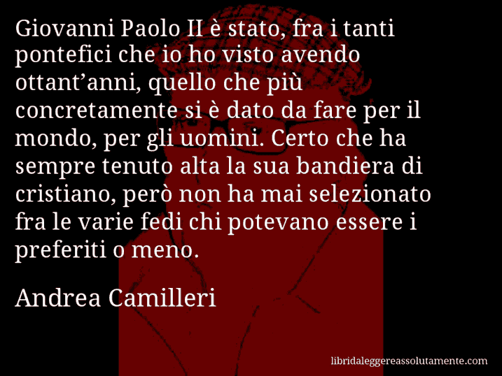 Aforisma di Andrea Camilleri : Giovanni Paolo II è stato, fra i tanti pontefici che io ho visto avendo ottant’anni, quello che più concretamente si è dato da fare per il mondo, per gli uomini. Certo che ha sempre tenuto alta la sua bandiera di cristiano, però non ha mai selezionato fra le varie fedi chi potevano essere i preferiti o meno.