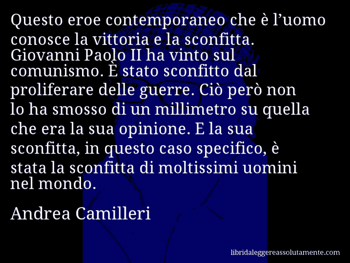 Aforisma di Andrea Camilleri : Questo eroe contemporaneo che è l’uomo conosce la vittoria e la sconfitta. Giovanni Paolo II ha vinto sul comunismo. È stato sconfitto dal proliferare delle guerre. Ciò però non lo ha smosso di un millimetro su quella che era la sua opinione. E la sua sconfitta, in questo caso specifico, è stata la sconfitta di moltissimi uomini nel mondo.