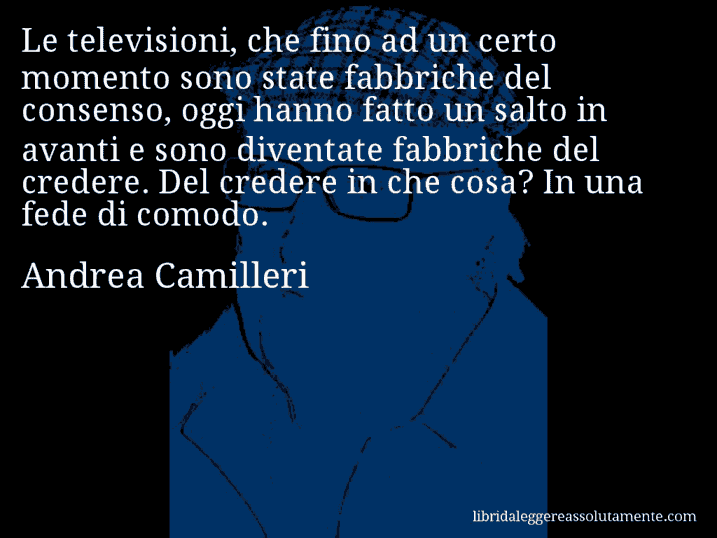 Aforisma di Andrea Camilleri : Le televisioni, che fino ad un certo momento sono state fabbriche del consenso, oggi hanno fatto un salto in avanti e sono diventate fabbriche del credere. Del credere in che cosa? In una fede di comodo.