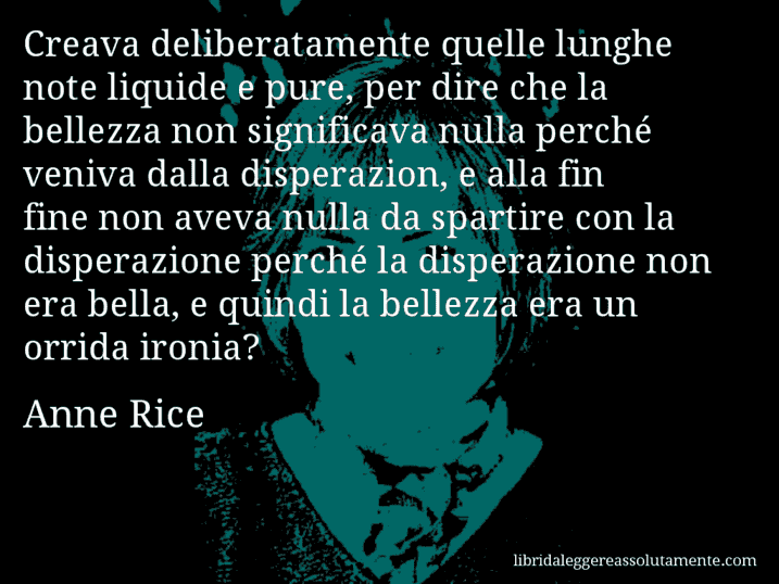 Aforisma di Anne Rice : Creava deliberatamente quelle lunghe note liquide e pure, per dire che la bellezza non significava nulla perché veniva dalla disperazion, e alla fin fine non aveva nulla da spartire con la disperazione perché la disperazione non era bella, e quindi la bellezza era un orrida ironia?