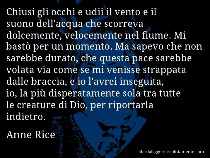 Aforisma di Anne Rice : Chiusi gli occhi e udii il vento e il suono dell'acqua che scorreva dolcemente, velocemente nel fiume. Mi bastò per un momento. Ma sapevo che non sarebbe durato, che questa pace sarebbe volata via come se mi venisse strappata dalle braccia, e io l'avrei inseguita, io, la più disperatamente sola tra tutte le creature di Dio, per riportarla indietro.