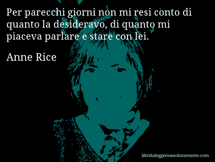 Aforisma di Anne Rice : Per parecchi giorni non mi resi conto di quanto la desideravo, di quanto mi piaceva parlare e stare con lei.