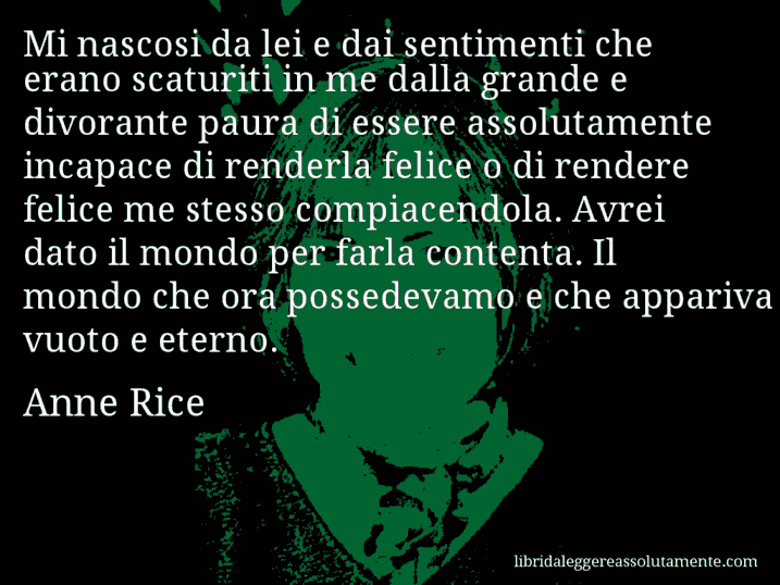 Aforisma di Anne Rice : Mi nascosi da lei e dai sentimenti che erano scaturiti in me dalla grande e divorante paura di essere assolutamente incapace di renderla felice o di rendere felice me stesso compiacendola. Avrei dato il mondo per farla contenta. Il mondo che ora possedevamo e che appariva vuoto e eterno.