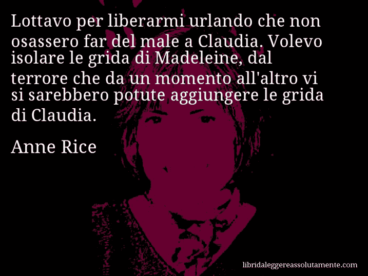 Aforisma di Anne Rice : Lottavo per liberarmi urlando che non osassero far del male a Claudia. Volevo isolare le grida di Madeleine, dal terrore che da un momento all'altro vi si sarebbero potute aggiungere le grida di Claudia.